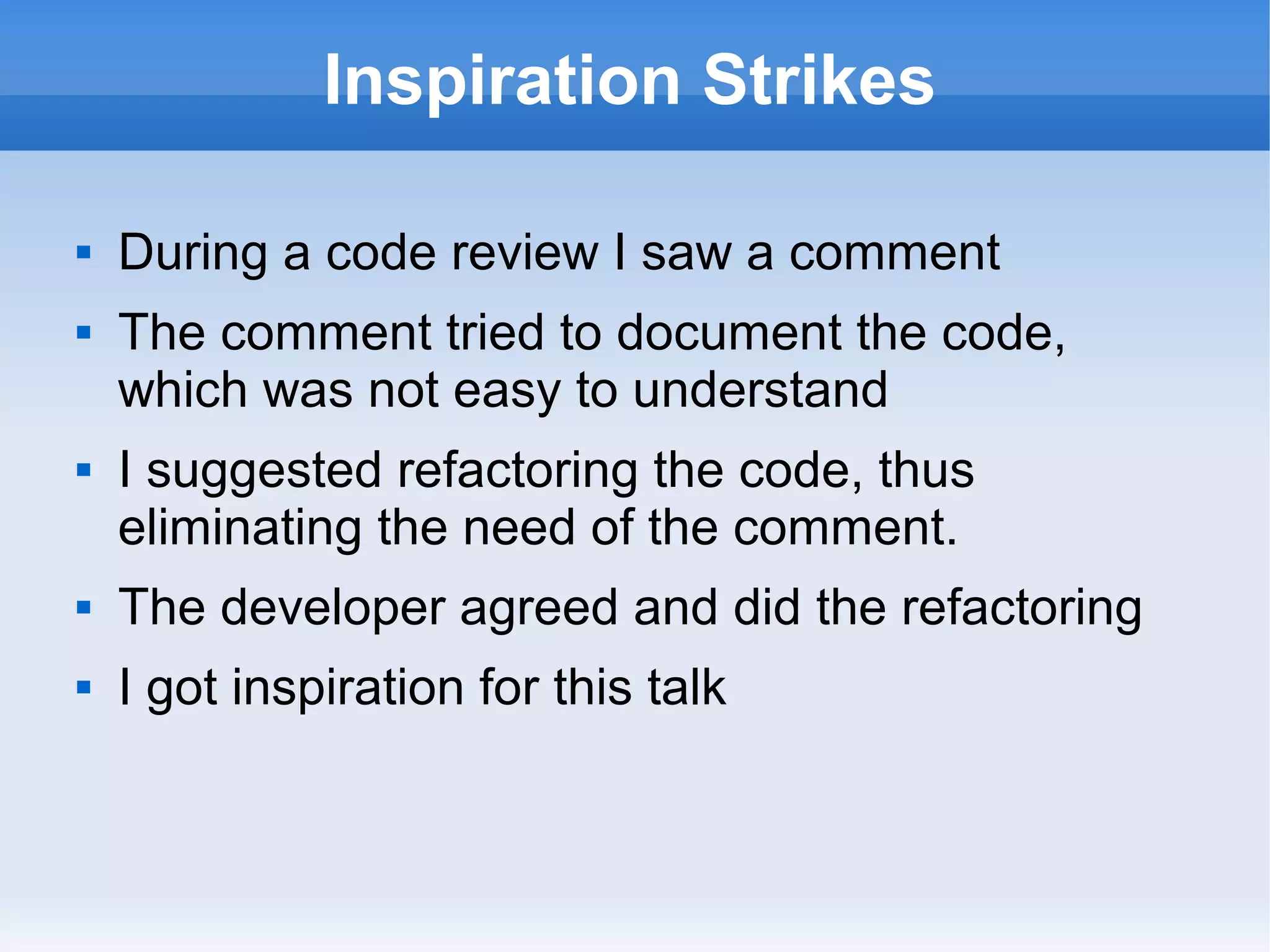 Inspiration Strikes
 During a code review I saw a comment
 The comment tried to document the code,
which was not easy to understand
 I suggested refactoring the code, thus
eliminating the need of the comment.
 The developer agreed and did the refactoring
 I got inspiration for this talk
 
