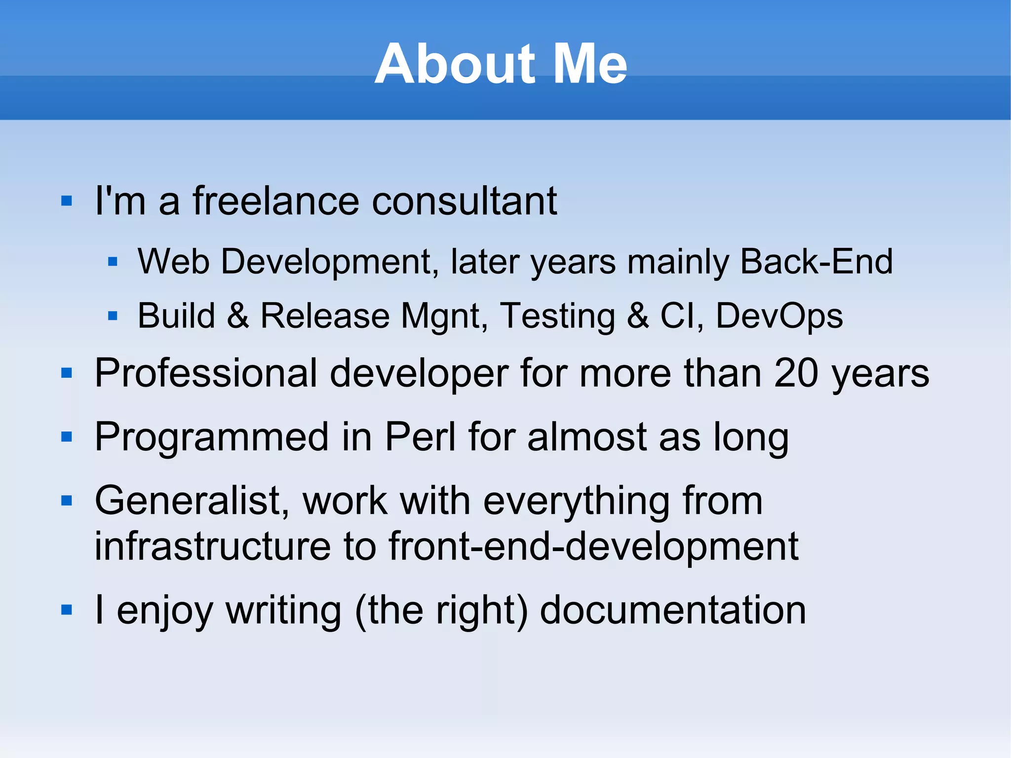 About Me
 I'm a freelance consultant
 Web Development, later years mainly Back-End
 Build & Release Mgnt, Testing & CI, DevOps
 Professional developer for more than 20 years
 Programmed in Perl for almost as long
 Generalist, work with everything from
infrastructure to front-end-development
 I enjoy writing (the right) documentation
 