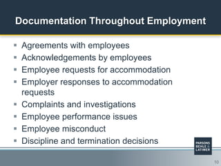 10
Documentation Throughout Employment
 Agreements with employees
 Acknowledgements by employees
 Employee requests for accommodation
 Employer responses to accommodation
requests
 Complaints and investigations
 Employee performance issues
 Employee misconduct
 Discipline and termination decisions
 