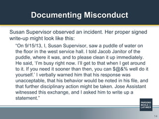 14
Documenting Misconduct
Susan Supervisor observed an incident. Her proper signed
write-up might look like this:
“On 9/15/13, I, Susan Supervisor, saw a puddle of water on
the floor in the west service hall. I told Jacob Janitor of the
puddle, where it was, and to please clean it up immediately.
He said, „I‟m busy right now. I‟ll get to that when I get around
to it. If you need it sooner than then, you can $@&% well do it
yourself.‟ I verbally warned him that his response was
unacceptable, that his behavior would be noted in his file, and
that further disciplinary action might be taken. Jose Assistant
witnessed this exchange, and I asked him to write up a
statement.”
 