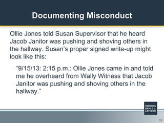16
Documenting Misconduct
Ollie Jones told Susan Supervisor that he heard
Jacob Janitor was pushing and shoving others in
the hallway. Susan‟s proper signed write-up might
look like this:
“9/15/13: 2:15 p.m.: Ollie Jones came in and told
me he overheard from Wally Witness that Jacob
Janitor was pushing and shoving others in the
hallway.”
 