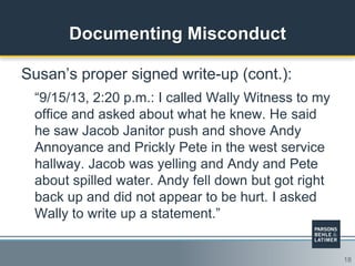 18
Documenting Misconduct
Susan‟s proper signed write-up (cont.):
“9/15/13, 2:20 p.m.: I called Wally Witness to my
office and asked about what he knew. He said
he saw Jacob Janitor push and shove Andy
Annoyance and Prickly Pete in the west service
hallway. Jacob was yelling and Andy and Pete
about spilled water. Andy fell down but got right
back up and did not appear to be hurt. I asked
Wally to write up a statement.”
 