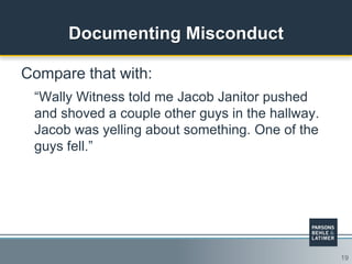 19
Documenting Misconduct
Compare that with:
“Wally Witness told me Jacob Janitor pushed
and shoved a couple other guys in the hallway.
Jacob was yelling about something. One of the
guys fell.”
 