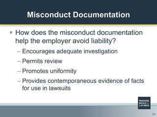 24
Misconduct Documentation
 How does the misconduct documentation
help the employer avoid liability?
– Encourages adequate investigation
– Permits review
– Promotes uniformity
– Provides contemporaneous evidence of facts
for use in lawsuits
 