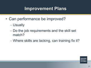 25
Improvement Plans
 Can performance be improved?
– Usually
– Do the job requirements and the skill set
match?
– Where skills are lacking, can training fix it?
 