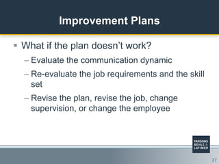 27
Improvement Plans
 What if the plan doesn‟t work?
– Evaluate the communication dynamic
– Re-evaluate the job requirements and the skill
set
– Revise the plan, revise the job, change
supervision, or change the employee
 