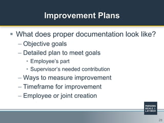 28
Improvement Plans
 What does proper documentation look like?
– Objective goals
– Detailed plan to meet goals
• Employee‟s part
• Supervisor‟s needed contribution
– Ways to measure improvement
– Timeframe for improvement
– Employee or joint creation
 