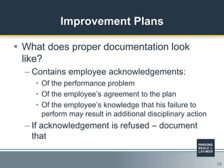 29
Improvement Plans
 What does proper documentation look
like?
– Contains employee acknowledgements:
• Of the performance problem
• Of the employee‟s agreement to the plan
• Of the employee‟s knowledge that his failure to
perform may result in additional disciplinary action
– If acknowledgement is refused – document
that
 