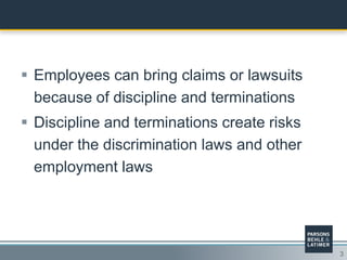3
 Employees can bring claims or lawsuits
because of discipline and terminations
 Discipline and terminations create risks
under the discrimination laws and other
employment laws
 