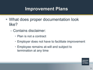 30
Improvement Plans
 What does proper documentation look
like?
– Contains disclaimer:
• Plan is not a contract
• Employer does not have to facilitate improvement
• Employee remains at-will and subject to
termination at any time
 