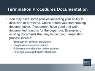 35
Termination Procedures Documentation
 You may have some policies impacting your ability to
discipline or terminate. Check before you start creating
documentation. If you aren‟t, have good and well-
documented reasons for the departure. Examples of
existing documents that may impact your termination
process include:
– Employment contract provisions
– Progressive discipline policies
– Grievance and decision review policies
– HR/Legal oversight approval policies
 