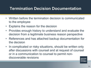 36
Termination Decision Documentation
 Written before the termination decision is communicated
to the employee
 Explains the reason for the decision
 Provides enough history to understand and evaluate the
decision from a legitimate business reason perspective
 References and has attached backup documentation for
the decision
 In complicated or risky situations, should be written only
after discussions with counsel and at request of counsel
or in a communication to counsel to permit non-
discoverable revisions
 