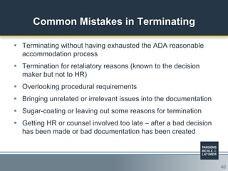 40
Common Mistakes in Terminating
 Terminating without having exhausted the ADA reasonable
accommodation process
 Termination for retaliatory reasons (known to the decision
maker but not to HR)
 Overlooking procedural requirements
 Bringing unrelated or irrelevant issues into the documentation
 Sugar-coating or leaving out some reasons for termination
 Getting HR or counsel involved too late – after a bad decision
has been made or bad documentation has been created
 