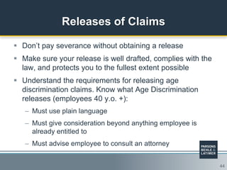 44
Releases of Claims
 Don‟t pay severance without obtaining a release
 Make sure your release is well drafted, complies with the
law, and protects you to the fullest extent possible
 Understand the requirements for releasing age
discrimination claims. Know what Age Discrimination
releases (employees 40 y.o. +):
– Must use plain language
– Must give consideration beyond anything employee is
already entitled to
– Must advise employee to consult an attorney
 