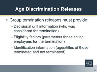 49
Age Discrimination Releases
 Group termination releases must provide:
– Decisional unit information (who was
considered for termination)
– Eligibility factors (parameters for selecting
employees for the termination)
– Identification information (ages/titles of those
terminated and not terminated)
 