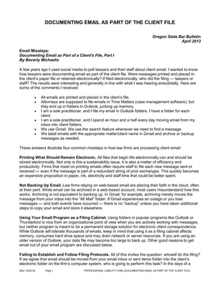 DOCUMENTING EMAIL AS PART OF THE CLIENT FILE
Oregon State Bar Bulletin
April 2013
Email Missteps:
Documenting Email as Part of a Client's File, Part I
By Beverly Michaelis
A few years ago I used social media to poll lawyers and their staff about client email. I wanted to know
how lawyers were documenting email as part of the client file. Were messages printed and placed in
the client’s paper file or retained electronically? If filed electronically, who did the filing — lawyers or
staff? The results were interesting and generally in line with what I was hearing anecdotally. Here are
some of the comments I received:







All emails are printed and placed in the client’s file.
Attorneys are supposed to file emails in Time Matters (case management software), but
they end up in folders in Outlook, junking up memory.
I am a sole practitioner, and I file my email in Outlook folders. I have a folder for each
client.
I am a sole practitioner, and I spend an hour and a half every day moving email from my
inbox into client folders.
We use Gmail. We use the search feature whenever we need to find a message.
We label emails with the appropriate matter/client name in Gmail and archive or backup
messages as needed.

These answers illustrate four common missteps in how law firms are processing client email:
Printing What Should Remain Electronic. All files that begin life electronically can and should be
stored electronically. Not only is this a sustainability issue, it is also a matter of efficiency and
productivity. Firms that insist on printing emails often require staff to file each new message sent or
received — even if the message is part of a redundant string of prior exchanges. This quickly becomes
an expensive proposition in paper, ink, electricity and staff time that could be better spent.
Not Backing Up Email. Law firms relying on web-based email are placing their faith in the cloud, often
at their peril. While email can be archived in a web-based account, most users misunderstand how this
works. Archiving is not equivalent to backing up. In Gmail, for example, archiving merely moves the
message from your inbox into the “All Mail” folder. If Gmail experiences an outage or you lose
messages — and both events have occurred — there is no “backup” unless you have taken additional
steps to copy your email and store it elsewhere.
Using Your Email Program as a Filing Cabinet. Using folders in popular programs like Outlook or
Thunderbird is nice from an organizational point of view when you are actively working with messages,
but neither program is meant to be a permanent storage solution for electronic client correspondence.
While Outlook will tolerate thousands of emails, keep in mind that using it as a filing cabinet affects
memory, consumes hard drive space and may drain network or server resources. If you are using an
older version of Outlook, your data file may become too large to back up. Other good reasons to get
email out of your email program are discussed below.
Failing to Establish and Follow Filing Protocols. All of this invites the question: whowill do the filing?
If we agree that email should be moved from your email inbox or sent items folder into the client’s
electronic folder on the firm’s computer system, who is going to perform this task? In the days of a
[Rev 10/2013]

Page 1

PROFESSIONAL LIABILITY FUND (DOCUMENTING EMAIL AS PART OF THE CLIENT FILE)

 