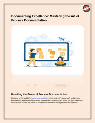 Documenting Excellence: Mastering the Art of
Process Documentation
Unveiling the Power of Process Documentation
Welcome to the world of process documentation! In this beginner's guide, we'll embark on a
journey to unravel the significance and mastery of documenting processes. So, let's dive in and
discover how to wield the power of process documentation for organizational excellence.
 