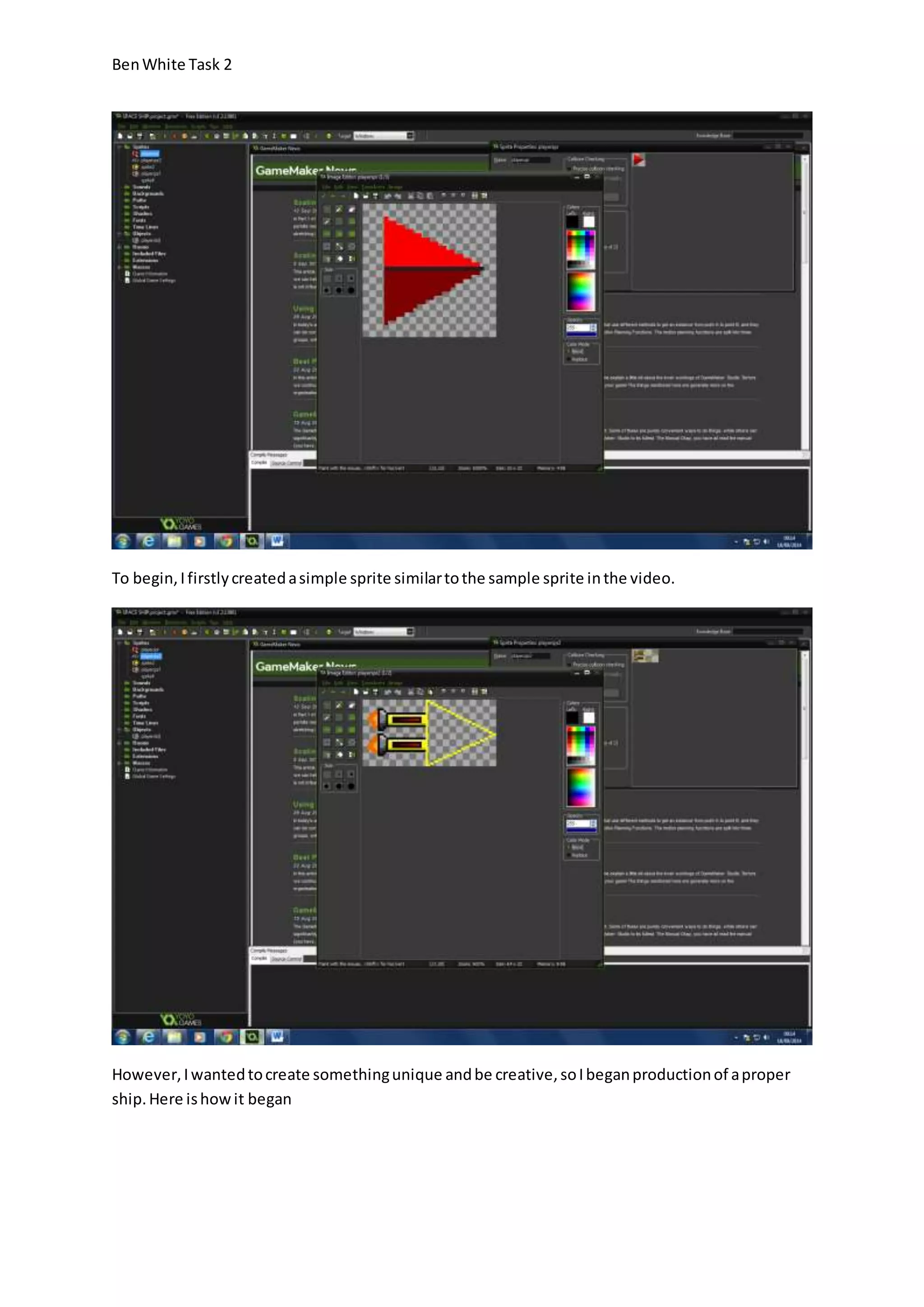Ben White Task 2 
To begin, I firstly created a simple sprite similar to the sample sprite in the video. 
However, I wanted to create something unique and be creative, so I began production of a proper 
ship. Here is how it began 
 