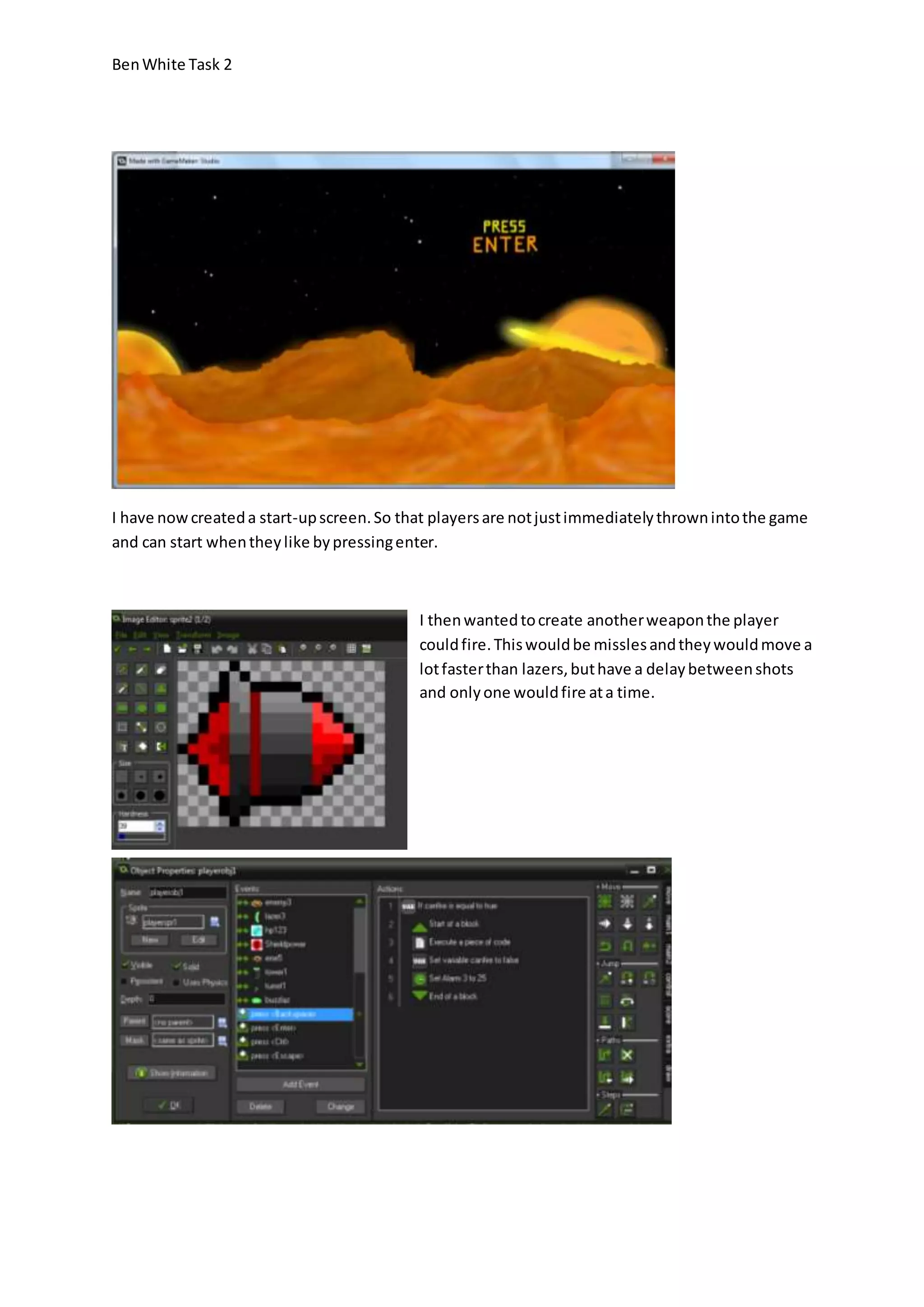 Ben White Task 2 
I have now created a start-up screen. So that players are not just immediately thrown into the game 
and can start when they like by pressing enter. 
I then wanted to create another weapon the player 
could fire. This would be missles and they would move a 
lot faster than lazers, but have a delay between shots 
and only one would fire at a time. 
 