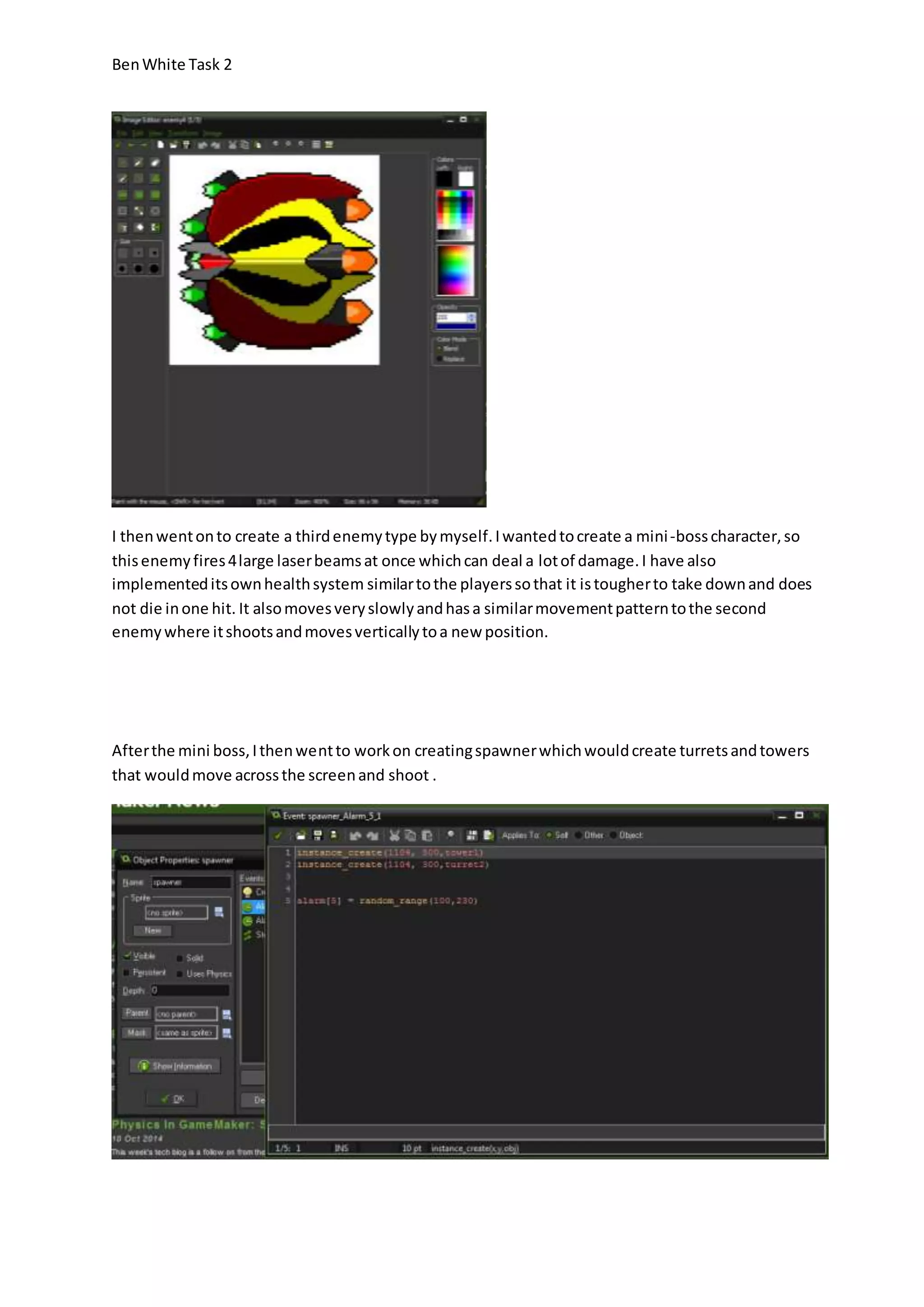 Ben White Task 2 
I then went on to create a third enemy type by myself. I wanted to create a mini -boss character, so 
this enemy fires 4 large laser beams at once which can deal a lot of damage. I have also 
implemented its own health system similar to the players so that it is tougher to take down and does 
not die in one hit. It also moves very slowly and has a similar movement pattern to the second 
enemy where it shoots and moves vertically to a new position. 
After the mini boss, I then went to work on creating spawner which would create turrets and towers 
that would move across the screen and shoot . 
 