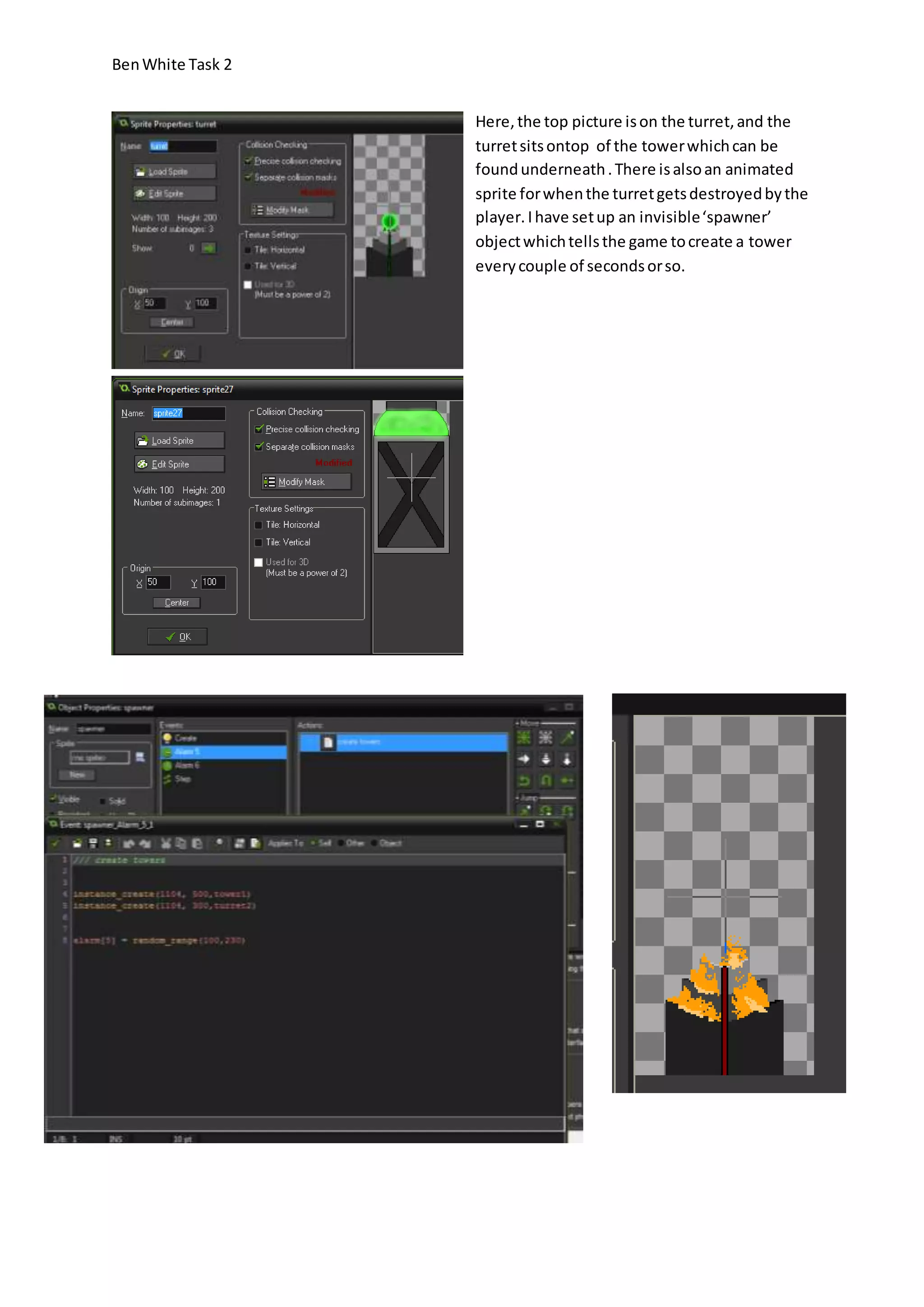Ben White Task 2 
Here, the top picture is on the turret, and the 
turret sits ontop of the tower which can be 
found underneath . There is also an animated 
sprite for when the turret gets destroyed by the 
player. I have set up an invisible ‘spawner’ 
object which tells the game to create a tower 
every couple of seconds or so. 
 