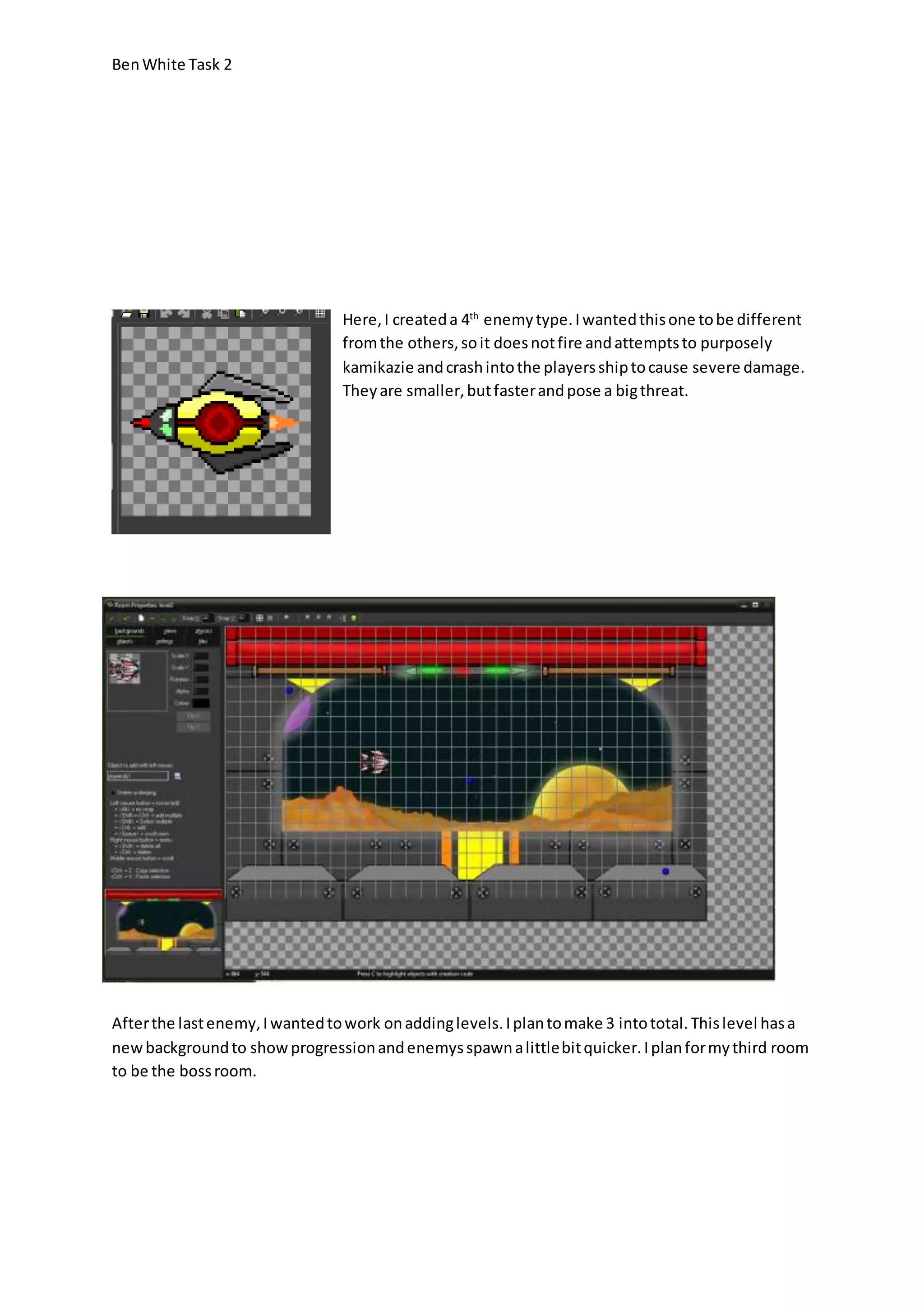 Ben White Task 2 
Here, I created a 4th enemy type. I wanted this one to be different 
from the others, so it does not fire and attempts to purposely 
kamikazie and crash into the players ship to cause severe damage. 
They are smaller, but faster and pose a big threat. 
After the last enemy, I wanted to work on adding levels. I plan to make 3 into total. This level has a 
new background to show progression and enemys spawn a little bit quicker. I plan for my third room 
to be the boss room. 
 
