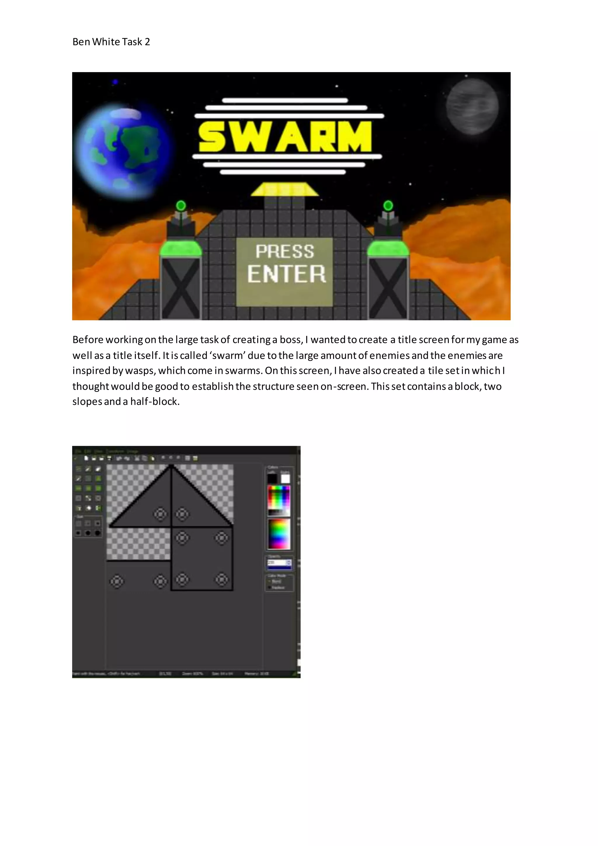 Ben White Task 2 
Before working on the large task of creating a boss, I wanted to create a title screen for my game as 
well as a title itself. It is called ‘swarm’ due to the large amount of enemies and the enemies are 
inspired by wasps, which come in swarms. On this screen, I have also created a tile set in which I 
thought would be good to establish the structure seen on-screen. This set contains a block, two 
slopes and a half-block. 
 