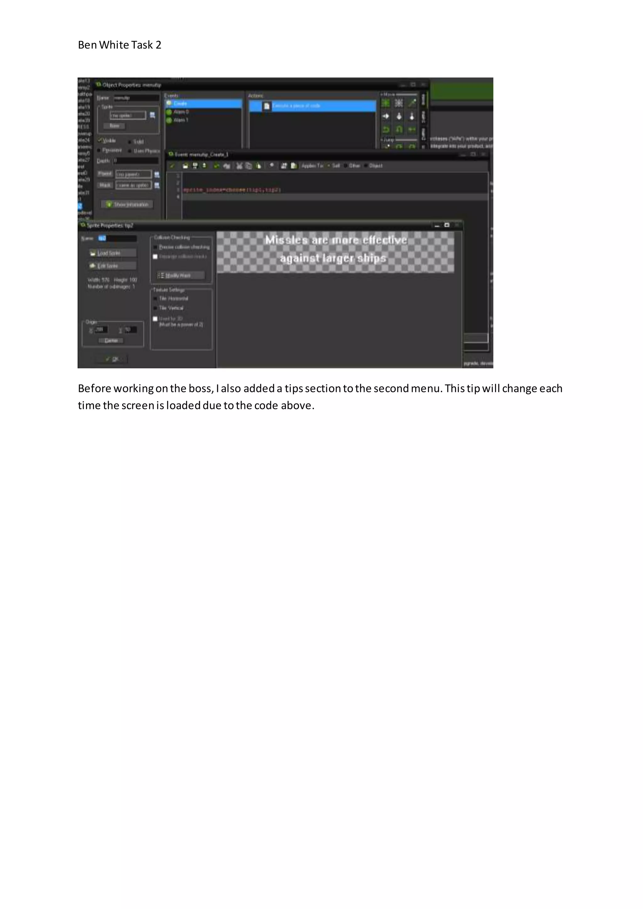 Ben White Task 2 
Before working on the boss, I also added a tips section to the second menu. This tip will change each 
time the screen is loaded due to the code above. 
 