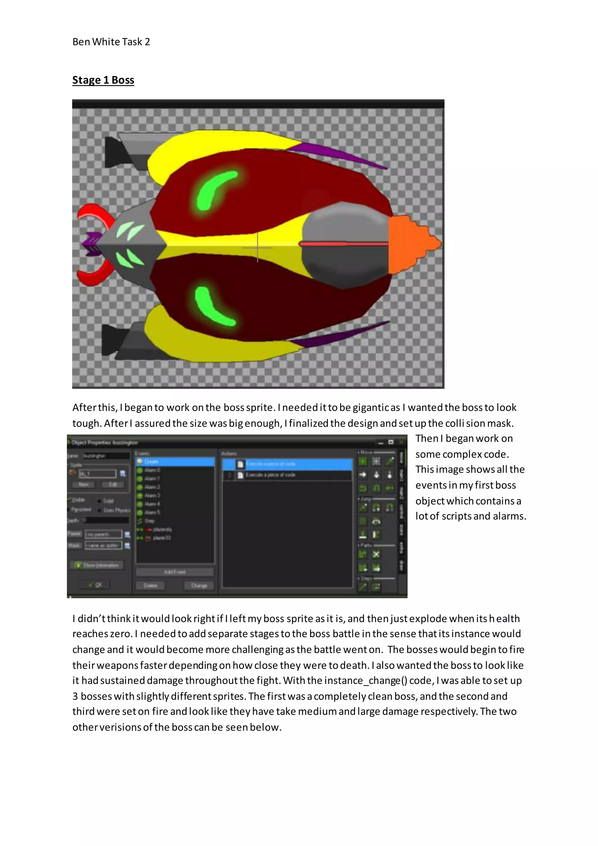 Ben White Task 2 
Stage 1 Boss 
After this, I began to work on the boss sprite. I needed it to be gigantic as I wanted the boss to look 
tough. After I assured the size was big enough, I finalized the design and set up the colli sion mask. 
Then I began work on 
some complex code. 
This image shows all the 
events in my first boss 
object which contains a 
lot of scripts and alarms. 
I didn’t think it would look right if I left my boss sprite as it is, and then just explode when its health 
reaches zero. I needed to add separate stages to the boss battle in the sense that its instance would 
change and it would become more challenging as the battle went on. The bosses would begin to fire 
their weapons faster depending on how close they were to death. I also wanted the boss to look like 
it had sustained damage throughout the fight. With the instance_change() code, I was able to set up 
3 bosses with slightly different sprites. The first was a completely clean boss, and the second and 
third were set on fire and look like they have take medium and large damage respectively. The two 
other verisions of the boss can be seen below. 
 