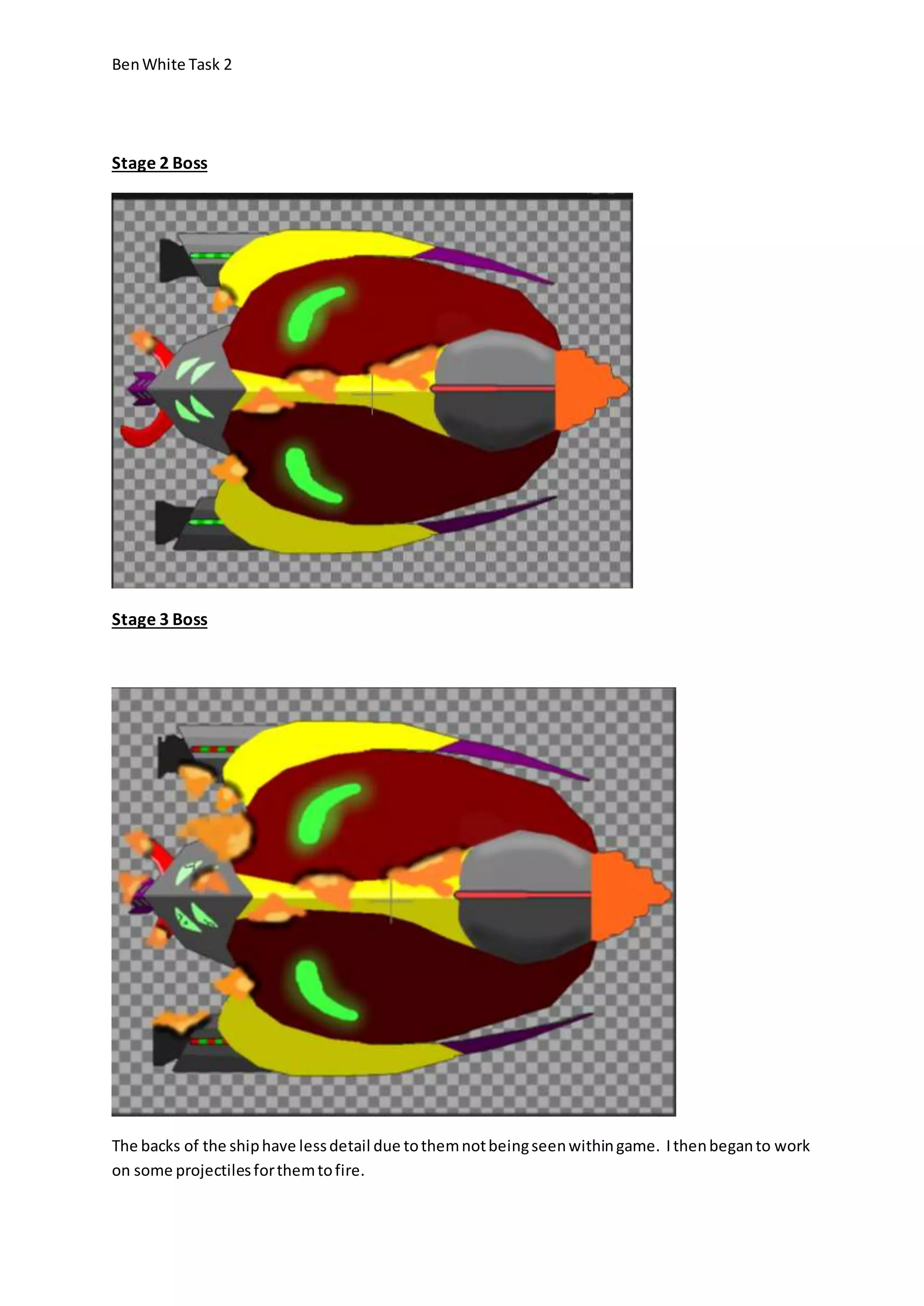 Ben White Task 2 
Stage 2 Boss 
Stage 3 Boss 
The backs of the ship have less detail due to them not being seen within game. I then began to work 
on some projectiles for them to fire. 
 