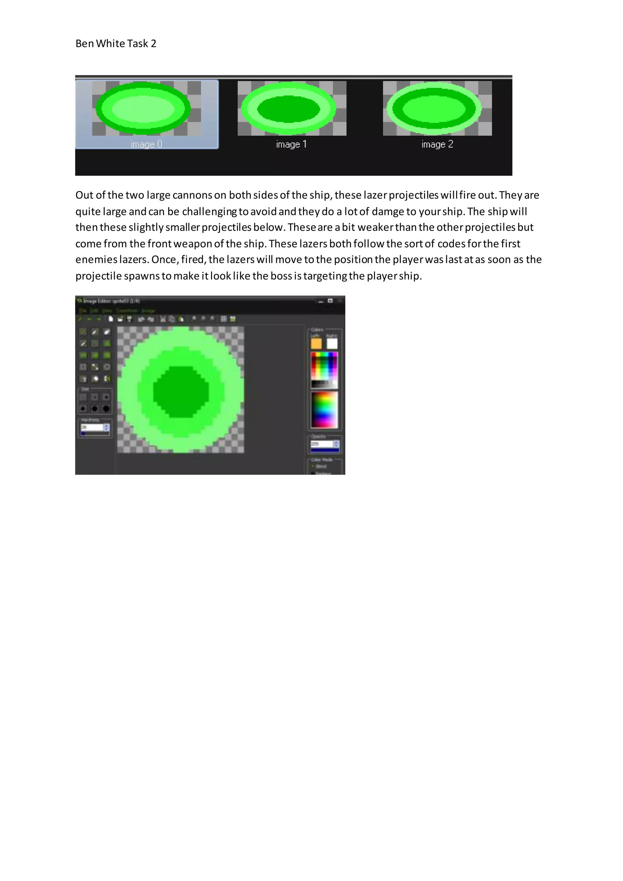 Ben White Task 2 
Out of the two large cannons on both sides of the ship, these lazer projectiles will fire out. They are 
quite large and can be challenging to avoid and they do a lot of damge to your ship. The ship will 
then these slightly smaller projectiles below. These are a bit weaker than the other projectiles but 
come from the front weapon of the ship. These lazers both follow the sort of codes for the first 
enemies lazers. Once, fired, the lazers will move to the position the player was last at as soon as the 
projectile spawns to make it look like the boss is targeting the player ship. 
 