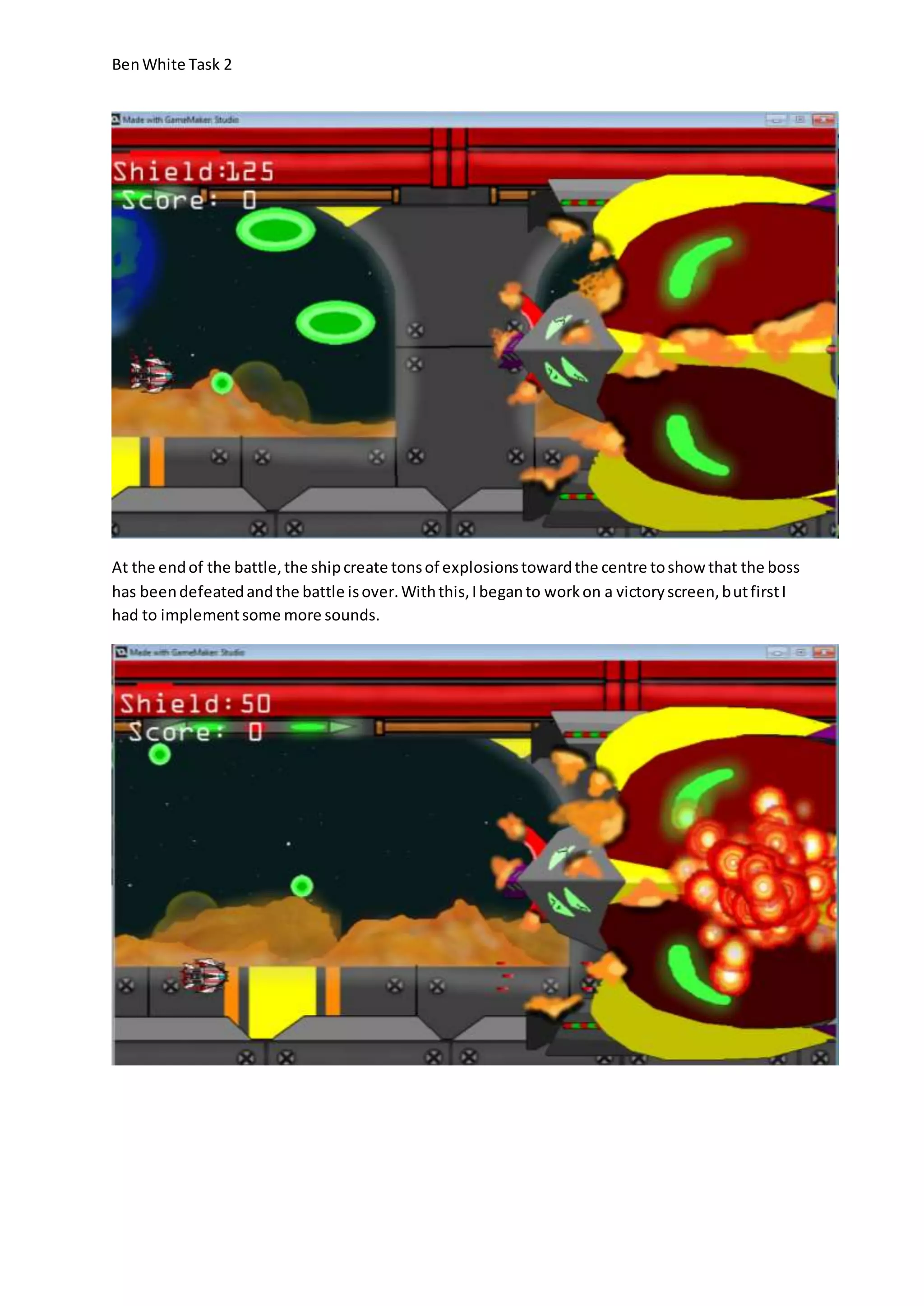 Ben White Task 2 
At the end of the battle, the ship create tons of explosions toward the centre to show that the boss 
has been defeated and the battle is over. With this, I began to work on a victory screen, but first I 
had to implement some more sounds. 
 