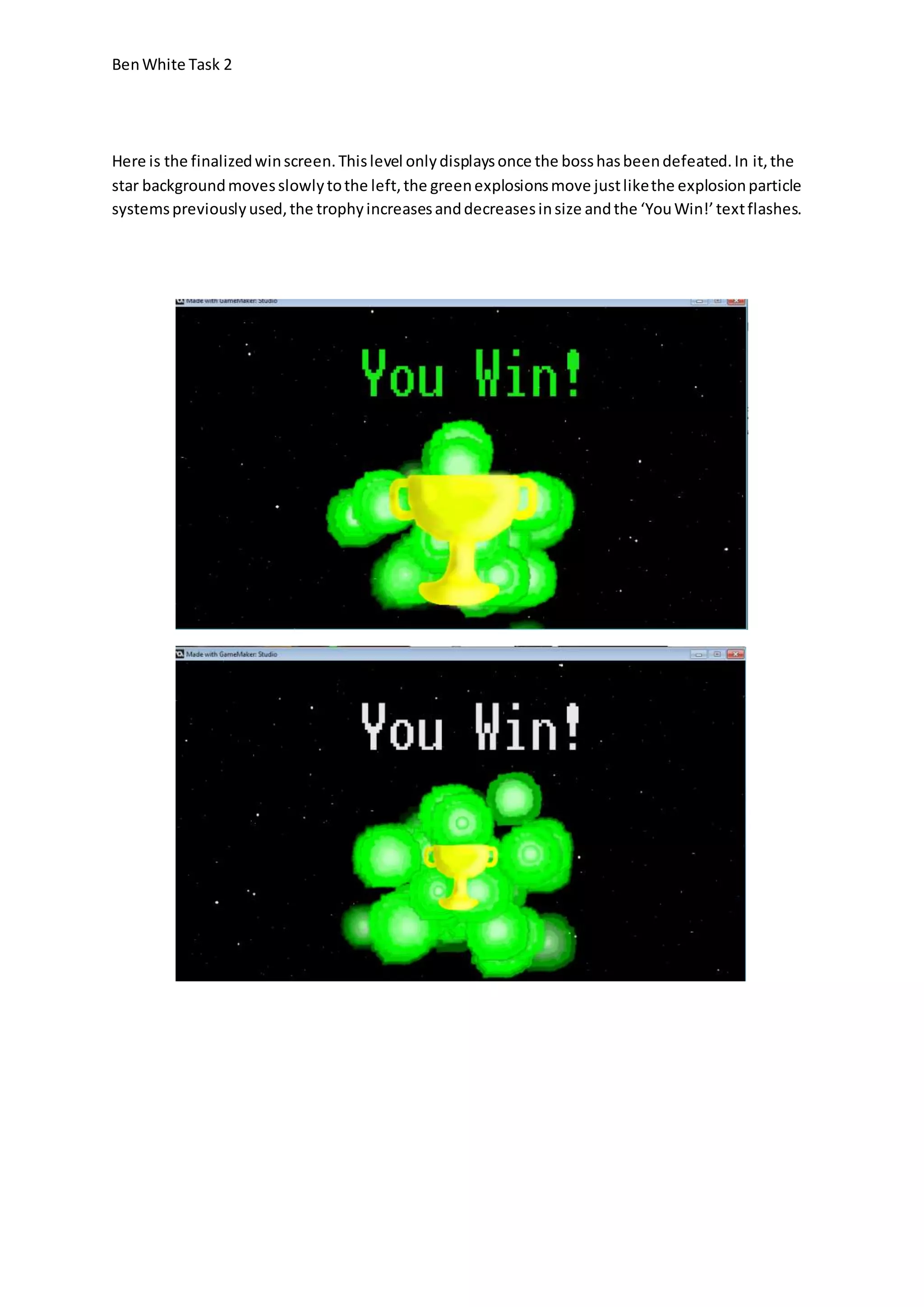 Ben White Task 2 
Here is the finalized win screen. This level only displays once the boss has been defeated. In it, the 
star background moves slowly to the left, the green explosions move just like the explosion particle 
systems previously used, the trophy increases and decreases in size and the ‘You Win!’ text flashes. 
 