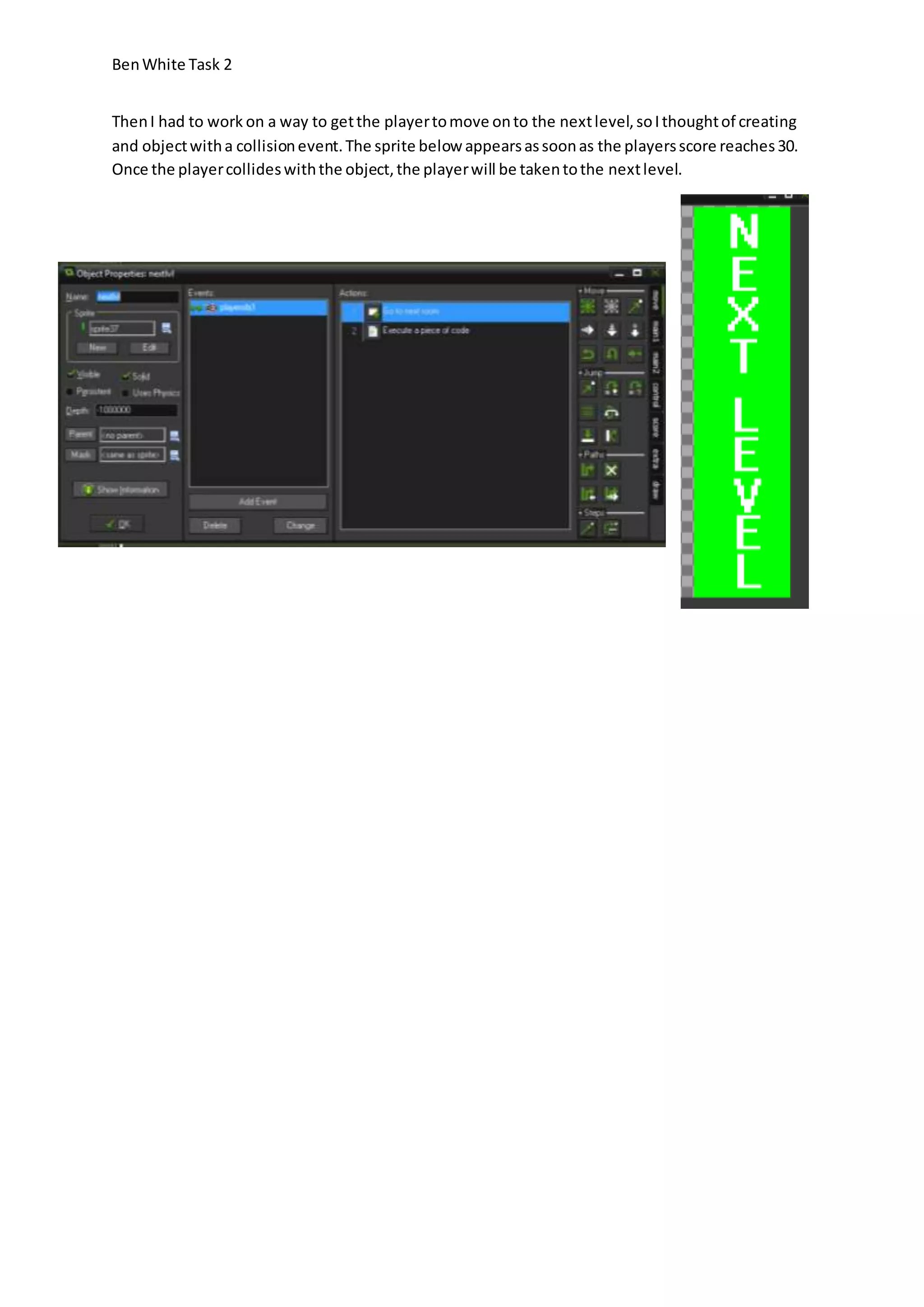 Ben White Task 2 
Then I had to work on a way to get the player to move on to the next level, so I thought of creating 
and object with a collision event. The sprite below appears as soon as the players score reaches 30. 
Once the player collides with the object, the player will be taken to the next level. 
 