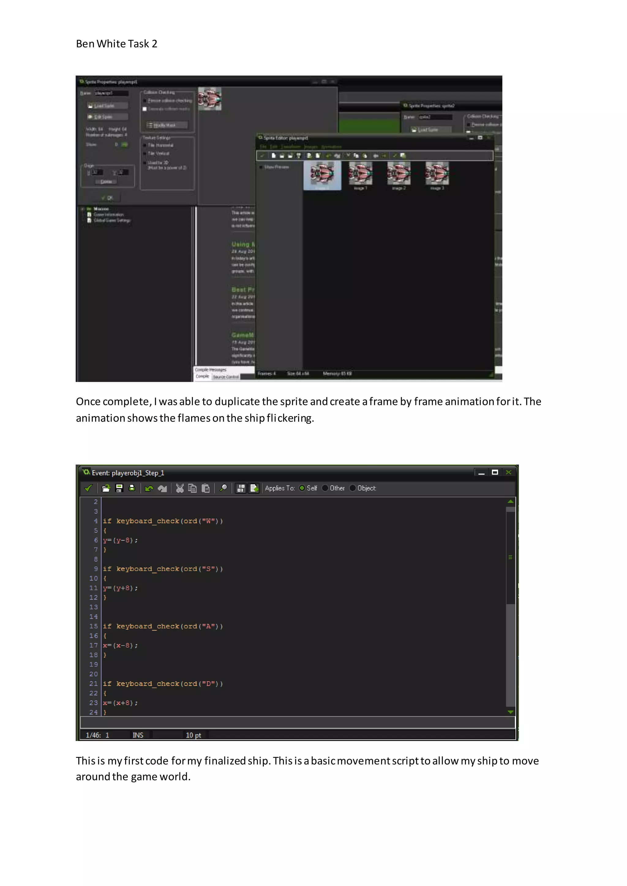 Ben White Task 2 
Once complete, I was able to duplicate the sprite and create a frame by frame animation for it. The 
animation shows the flames on the ship flickering. 
This is my first code for my finalized ship. This is a basic movement script to allow my ship to move 
around the game world. 
 