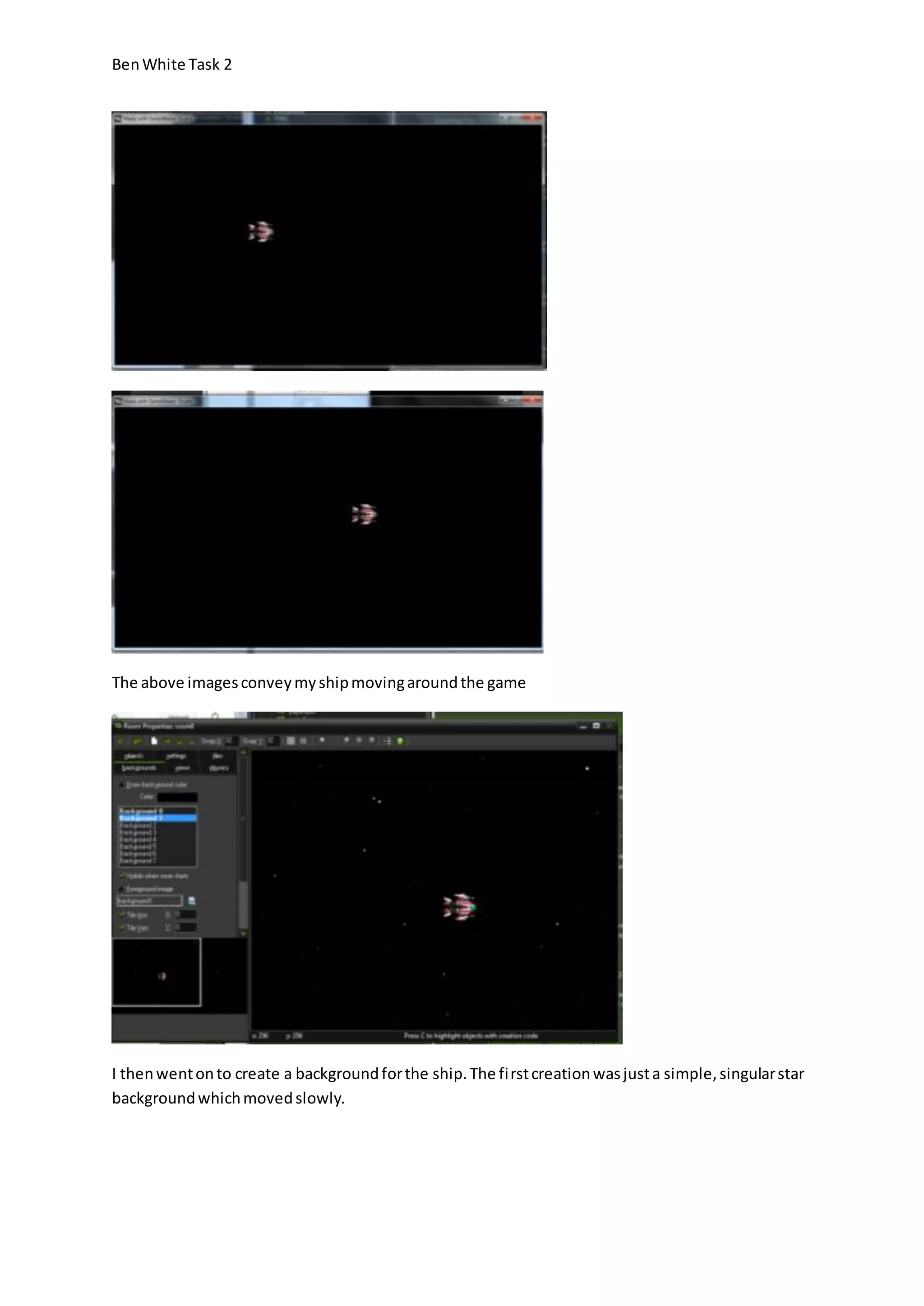 Ben White Task 2 
The above images convey my ship moving around the game 
I then went on to create a background for the ship. The fi rst creation was just a simple, singular star 
background which moved slowly. 
 
