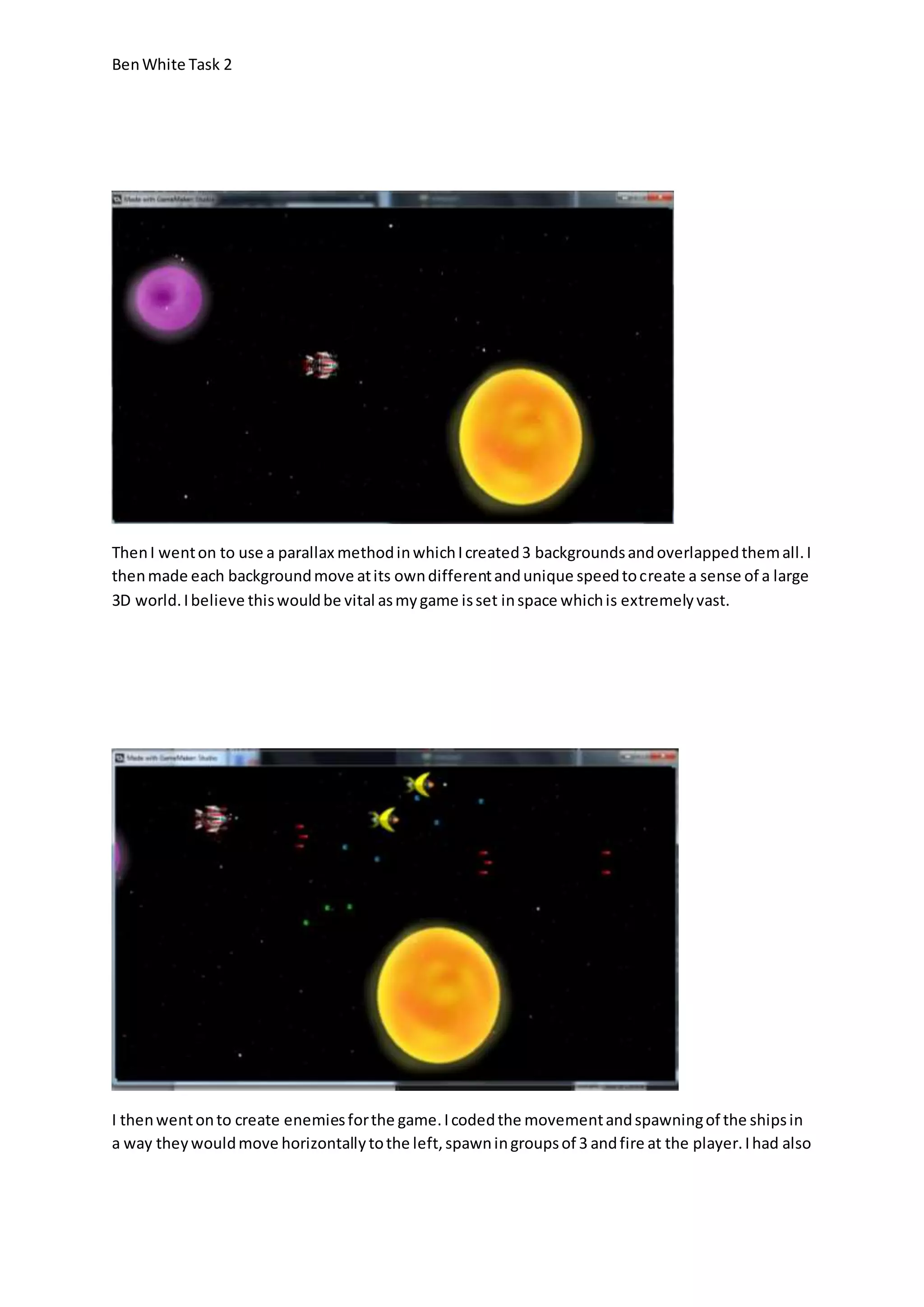 Ben White Task 2 
Then I went on to use a parallax method in which I created 3 backgrounds and overlapped them all. I 
then made each background move at its own different and unique speed to create a sense of a large 
3D world. I believe this would be vital as my game is set in space which is extremely vast. 
I then went on to create enemies for the game. I coded the movement and spawning of the ships in 
a way they would move horizontally to the left, spawn in groups of 3 and fire at the player. I had also 
 