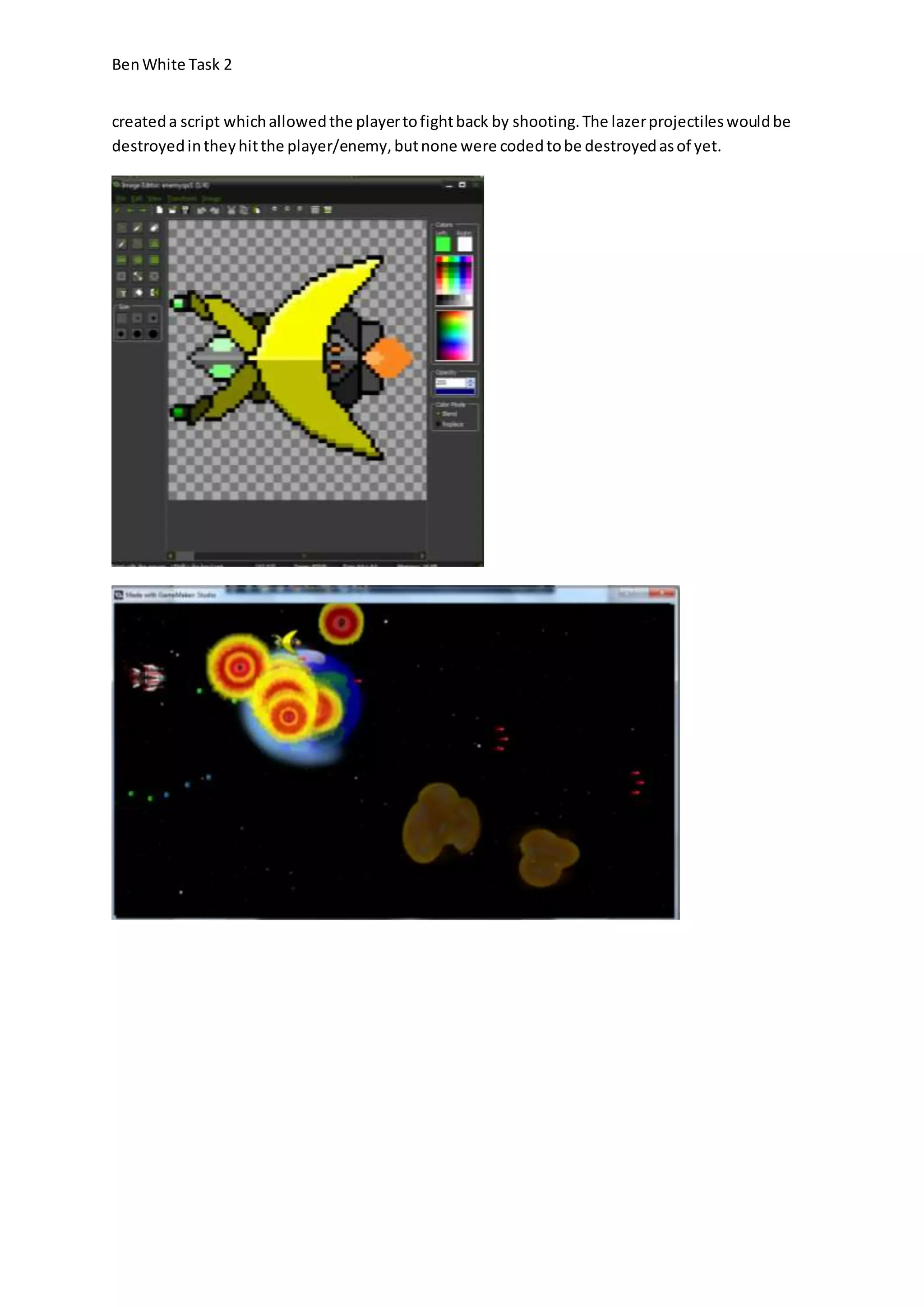 Ben White Task 2 
created a script which allowed the player to fight back by shooting. The lazer projectiles would be 
destroyed in they hit the player/enemy, but none were coded to be destroyed as of yet. 
 