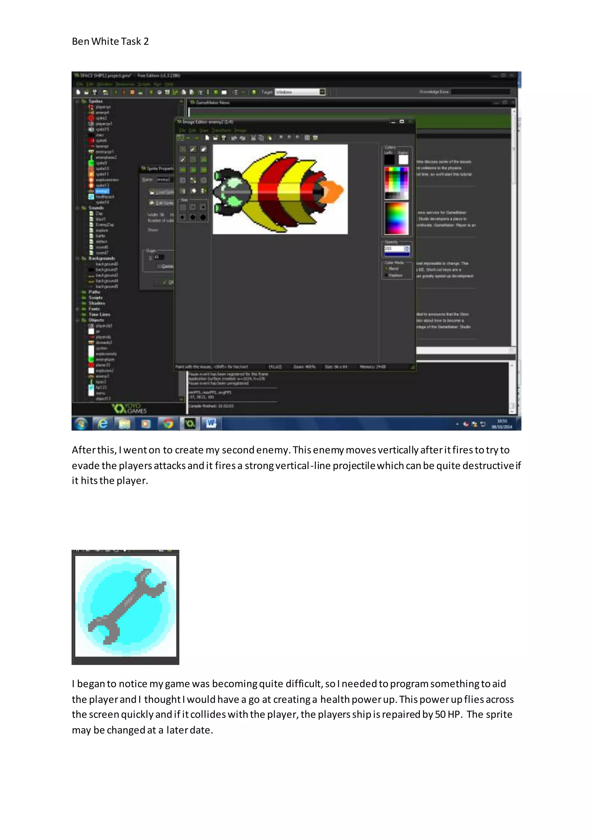 Ben White Task 2 
After this, I went on to create my second enemy. This enemy moves vertically after it fires to try to 
evade the players attacks and it fires a strong vertical -line projectile which can be quite destructive if 
it hits the player. 
I began to notice my game was becoming quite difficult, so I needed to program something to aid 
the player and I thought I would have a go at creating a health power up. This power up flies across 
the screen quickly and if it collides with the player, the players ship is repaired by 50 HP. The sprite 
may be changed at a later date. 
 