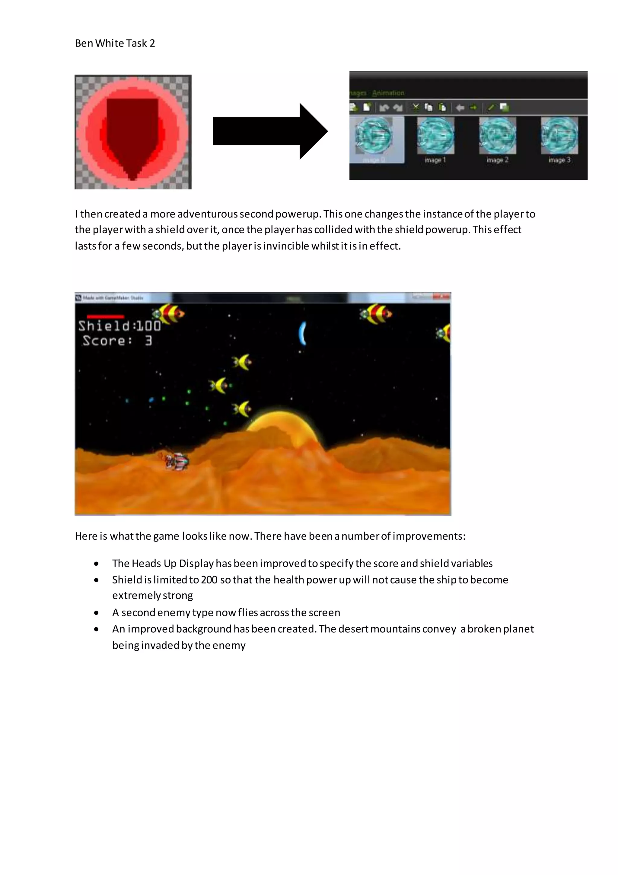 Ben White Task 2 
I then created a more adventurous second powerup. This one changes the instance of the player to 
the player with a shield over it, once the player has collided with the shield powerup. This effect 
lasts for a few seconds, but the player is invincible whilst it is in effect. 
Here is what the game looks like now. There have been a number of improvements: 
 The Heads Up Display has been improved to specify the score and shield variables 
 Shield is limited to 200 so that the health power up will not cause the ship to become 
extremely strong 
 A second enemy type now flies across the screen 
 An improved background has been created. The desert mountains convey a broken planet 
being invaded by the enemy 
 