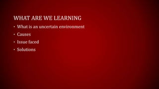 WHAT ARE WE LEARNING
? What is an uncertain environment
? Causes
? Issue faced
? Solutions
 