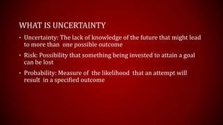 WHAT IS UNCERTAINTY
? Uncertainty: The lack of knowledge of the future that might lead
to more than one possible outcome
? Risk: Possibility that something being invested to attain a goal
can be lost
? Probability: Measure of the likelihood that an attempt will
result in a specified outcome
 