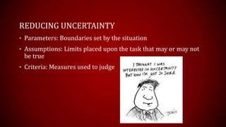 REDUCING UNCERTAINTY
? Parameters: Boundaries set by the situation
? Assumptions: Limits placed upon the task that may or may not
be true
? Criteria: Measures used to judge
 