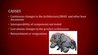 CAUSES
? Continuous changes to the Architecture/SRAD and other base
documents
? Interoperability of components not tested
? Last minute changes to the product architecture
? Retrenchment or resignations
 