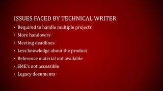 ISSUES FACED BY TECHNICAL WRITER
? Required to handle multiple projects
? More handovers
? Meeting deadlines
? Less knowledge about the product
? Reference material not available
? SME's not accessible
? Legacy documents
 