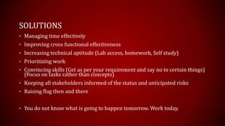 SOLUTIONS
? Managing time effectively
? Improving cross functional effectiveness
? Increasing technical aptitude (Lab access, homework, Self study)
? Prioritizing work
? Convincing skills (Get as per your requirement and say no to certain things)
(Focus on tasks rather than concepts)
? Keeping all stakeholders informed of the status and anticipated risks
? Raising flag then and there
? You do not know what is going to happen tomorrow. Work today.
 