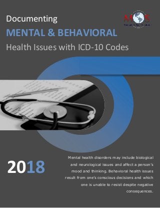 www.outsourcestrategies.com 1-800-670-2809
Documenting
MENTAL & BEHAVIORAL
Health Issues with ICD-10 Codes
Mental health disorders may include biological
and neurological issues and affect a person’s
mood and thinking. Behavioral health issues
result from one’s conscious decisions and which
one is unable to resist despite negative
consequences.
2018
 