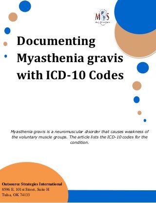 Documenting
Myasthenia gravis
with ICD-10 Codes
Myasthenia gravis is a neuromuscular disorder that causes weakness of
the voluntary muscle groups. The article lists the ICD-10 codes for the
condition.
Outsource Strategies International
8596 E. 101st Street, Suite H
Tulsa, OK 74133
 