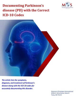 www.outsourcestrategies.com 918-221-7769
Documenting Parkinson’s
disease (PD) with the Correct
ICD-10 Codes
Outsource Strategies International
8596 E. 101st Street, Suite H
Tulsa, OK 74133
The article lists the symptoms,
diagnosis, and treatment of Parkinson’s
disease along with the ICD-10 codes for
accurately documenting this disorder.
 