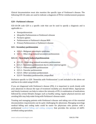 www.outsourcestrategies.com 918-221-7769
Clinical documentation must also mention the specific type of Parkinson’s disease. The
following ICD-10 codes are used to indicate a diagnosis of PD for reimbursement purposes
–
G20 – Parkinson’s disease
ICD-10-CM code G20 is a specific code that can be used to specify a diagnosis and is
applicable to –
 Hemiparkinsonism
 Idiopathic Parkinsonism or Parkinson’s disease
 Paralysis agitans
 Parkinsonism or Parkinson’s disease NOS
 Primary Parkinsonism or Parkinson’s disease
G21 – Secondary parkinsonism
 G21.0 – Malignant neuroleptic syndrome
 G21.1 – Other drug-induced secondary parkinsonism
G21.11 – Neuroleptic induced parkinsonism
 G21.19 – Other drug induced secondary parkinsonism
 G21.2 – Secondary parkinsonism due to other external agents
 G21.3 – Postencephalitic parkinsonism
 G21.4 – Vascular parkinsonism
 G21.8 – Other secondary parkinsonism
 G21.9 – Secondary parkinsonism, unspecified
Exclusion specific to G20: ‘Dementia with Parkinsonism’ is not included in the above set
and has to be coded using G31.83.
If you are diagnosed with Parkinson's disease (PD), it is important to work closely with
your physician to discuss the type of treatment modality you should follow. Appropriate
and timely treatment can help to reduce the intensity of PD. A combination of medications
followed by certain lifestyle changes such as healthy eating, regular physical exercise and
avoiding falls may help make living with Parkinson's disease easier.
Treating and managing patients with Parkinson’s disease and taking care of the essential
documentation requirements can be quite challenging for physicians. Managing neurology
medical billing and coding tasks could be easier for physicians who partner with a
professional medical billing and coding company that provides the services of AAPC-
certified coding specialists.
 